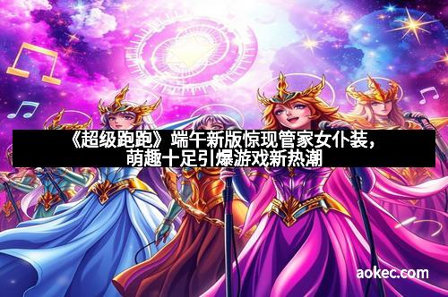 《超级跑跑》端午新版惊现管家女仆装,萌趣十足引爆游戏新热潮
